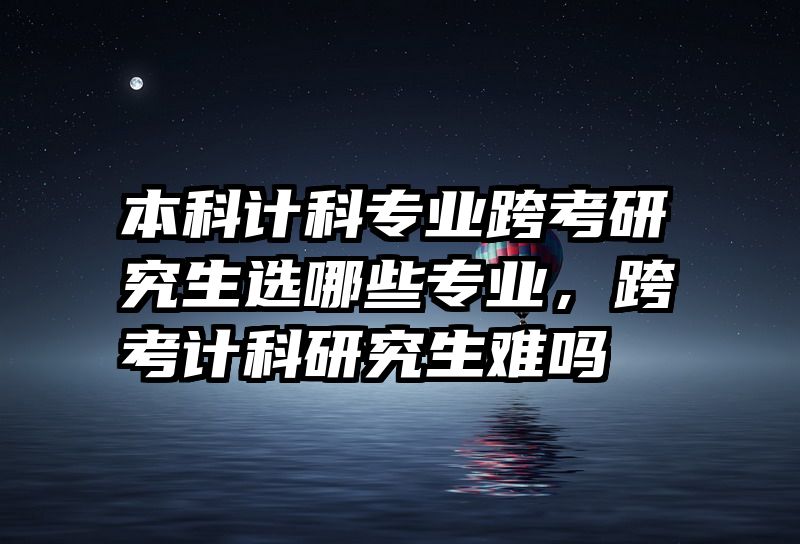 本科计科专业跨考研究生选哪些专业，跨考计科研究生难吗