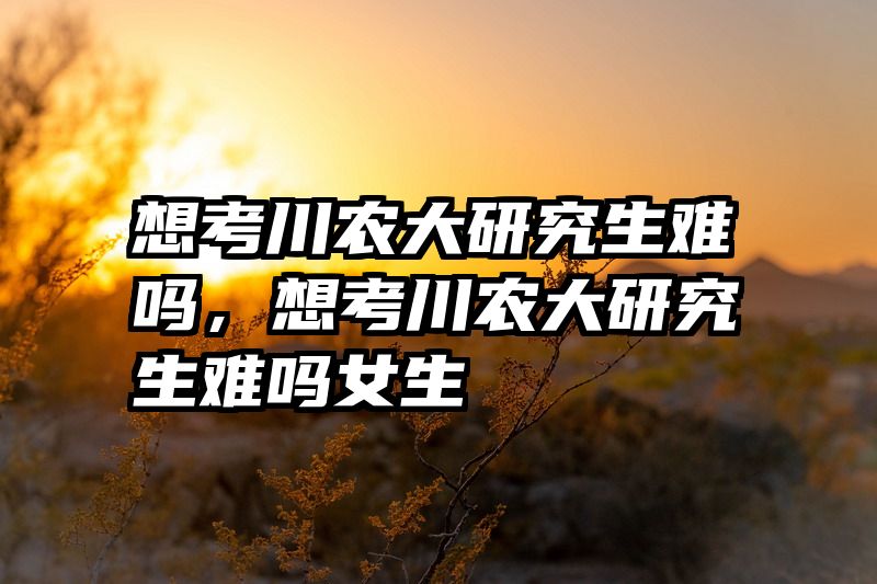 想考川农大研究生难吗，想考川农大研究生难吗女生