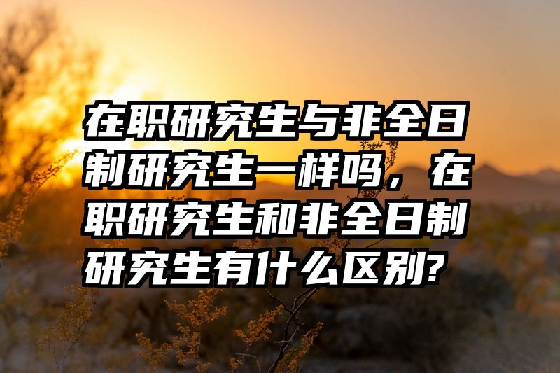 在职研究生与非全日制研究生一样吗，在职研究生和非全日制研究生有什么区别?