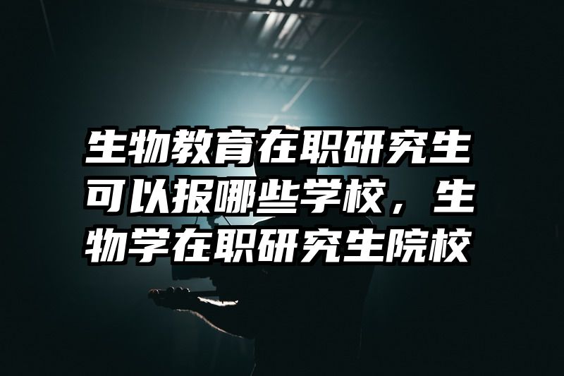 生物教育在职研究生可以报哪些学校，生物学在职研究生院校