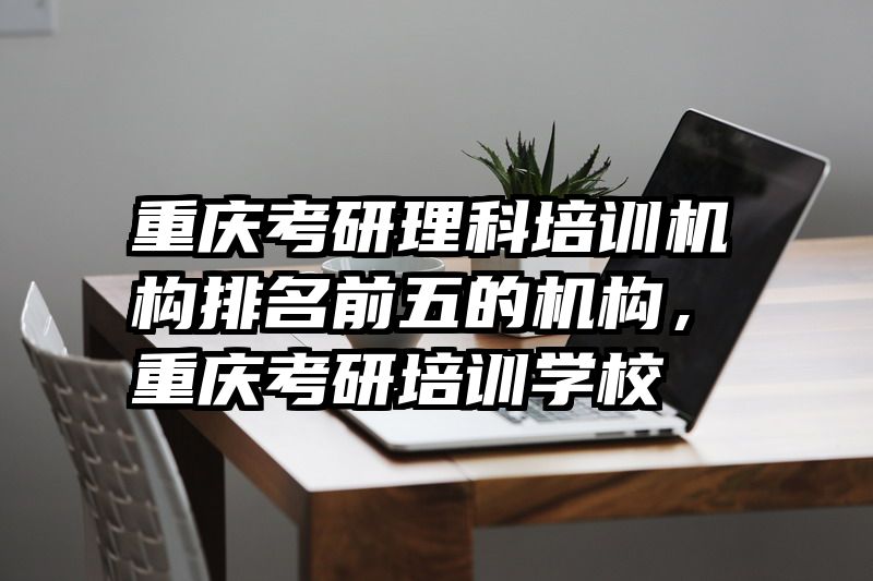 重庆考研理科培训机构排名前五的机构,重庆考研培训学校