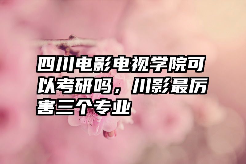 四川电影电视学院可以考研吗，川影最厉害三个专业