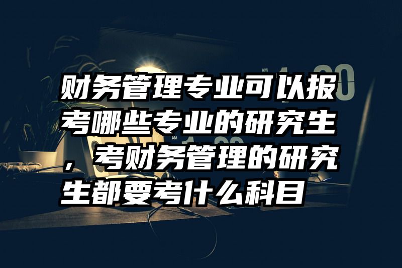 财务管理专业可以报考哪些专业的研究生，考财务管理的研究生都要考什么科目