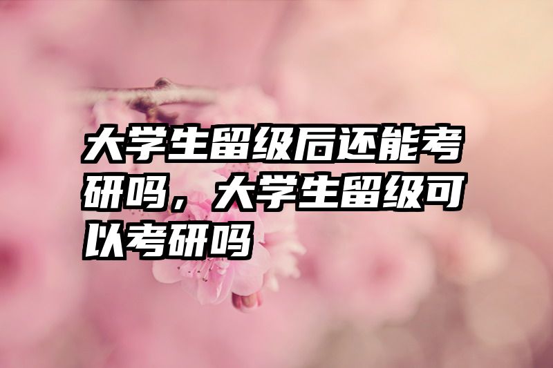 大学生留级后还能考研吗，大学生留级可以考研吗