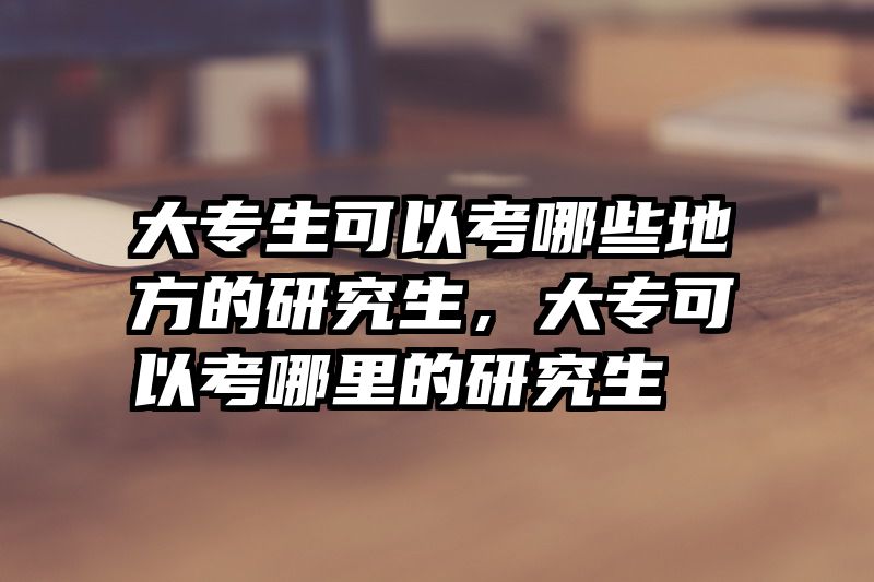 大专生可以考哪些地方的研究生，大专可以考哪里的研究生