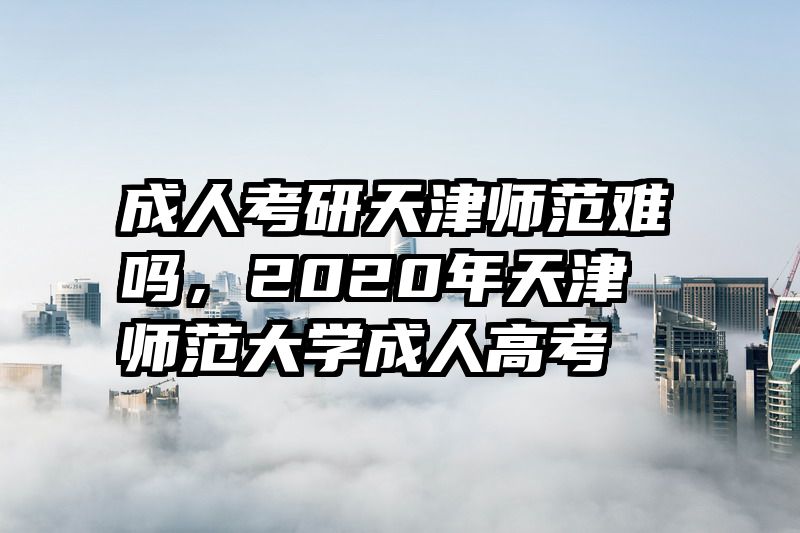 成人考研天津师范难吗，2020年天津师范大学成人高考