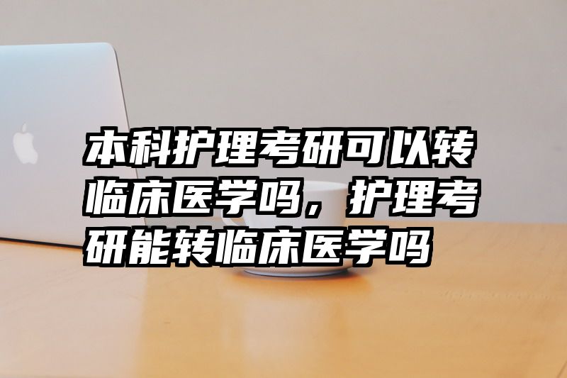 本科护理考研可以转临床医学吗,护理考研能转临床医学吗