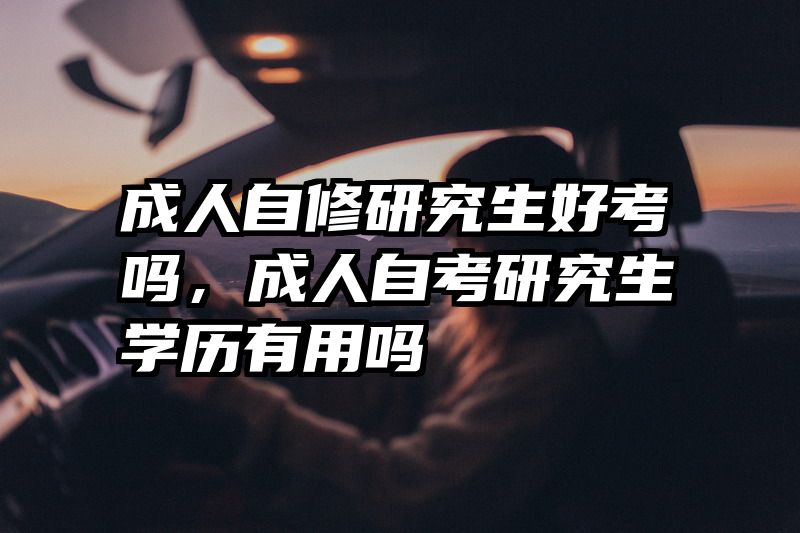 成人自修研究生好考吗,成人自考研究生学历有用吗