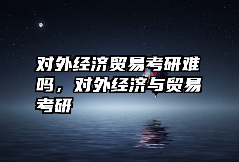 对外经济贸易考研难吗，对外经济与贸易考研