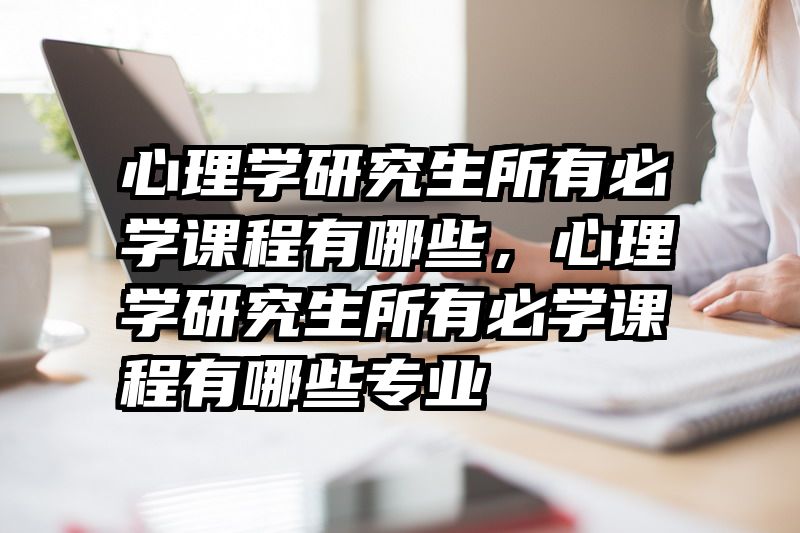 心理学研究生所有必学课程有哪些，心理学研究生所有必学课程有哪些专业