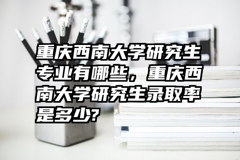 重庆西南大学研究生专业有哪些，重庆西南大学研究生录取率是多少?