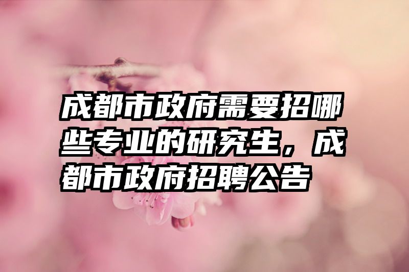 成都市政府需要招哪些专业的研究生，成都市政府招聘公告