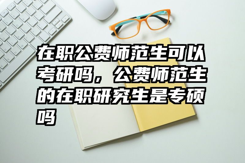 在职公费师范生可以考研吗，公费师范生的在职研究生是专硕吗