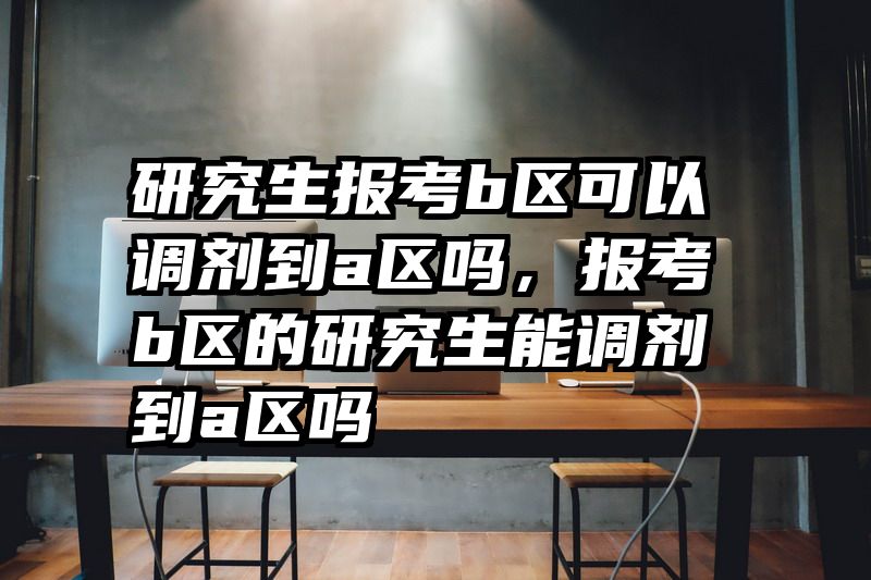 研究生报考b区可以调剂到a区吗,报考b区的研究生能调剂到a区吗