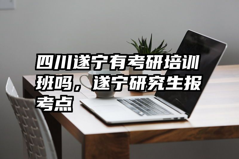 四川遂宁有考研培训班吗，遂宁研究生报考点