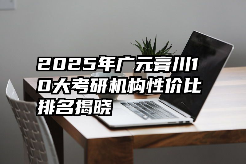 2025年广元膏川10大考研机构性价比排名揭晓