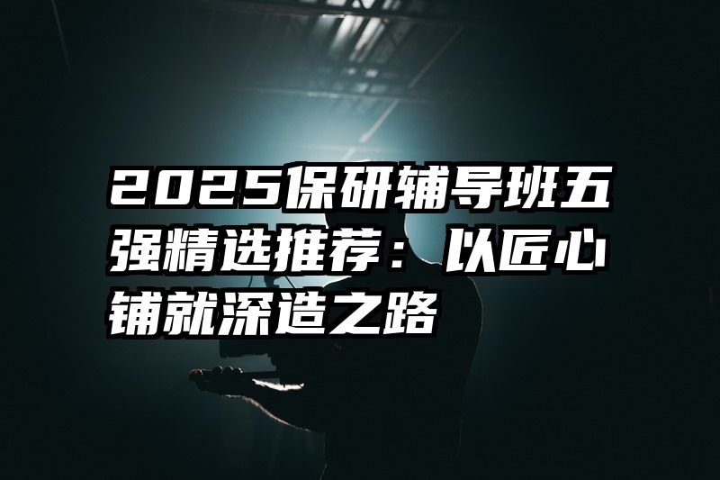 2025保研辅导班五强精选推荐：以匠心铺就深造之路