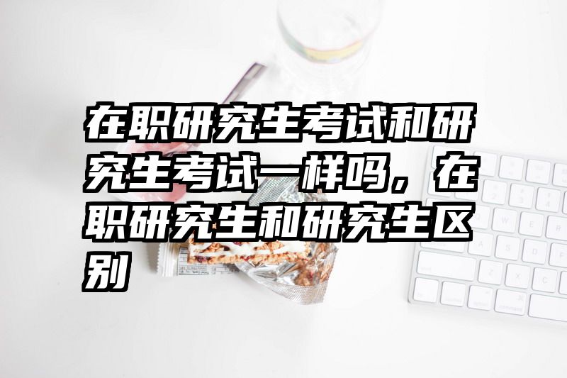 在职研究生考试和研究生考试一样吗,在职研究生和研究生区别