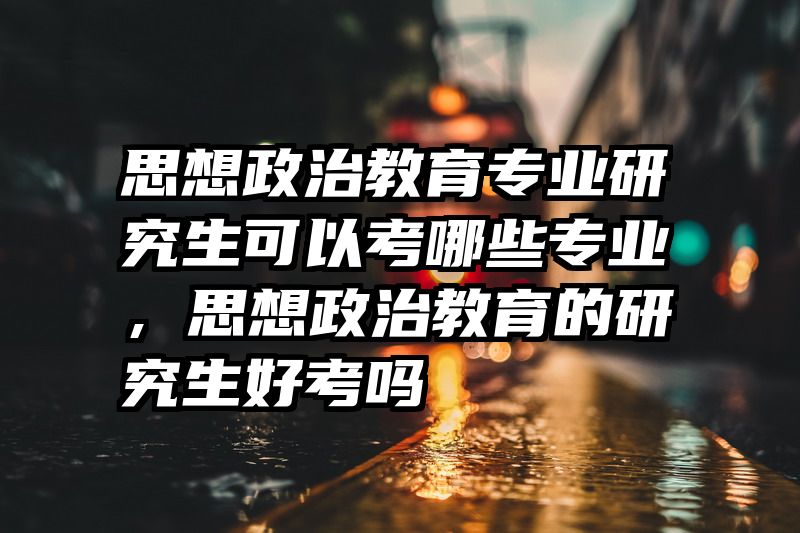 思想政治教育专业研究生可以考哪些专业,思想政治教育的研究生好考吗