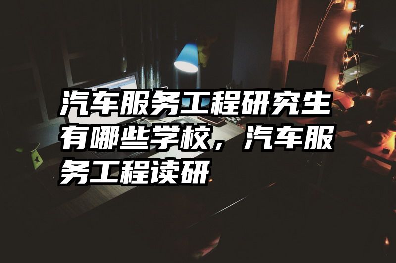汽车服务工程研究生有哪些学校,汽车服务工程读研