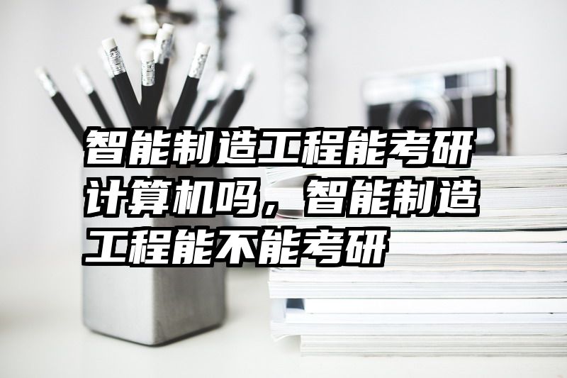 智能制造工程能考研计算机吗，智能制造工程能不能考研