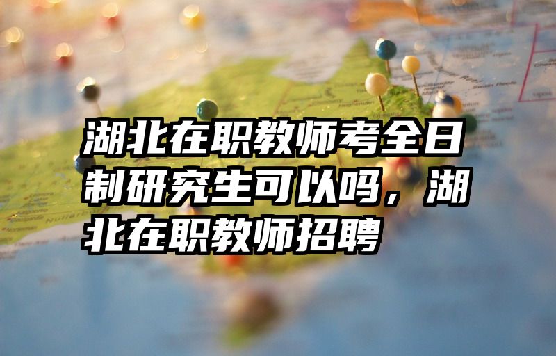 湖北在职教师考全日制研究生可以吗,湖北在职教师招聘
