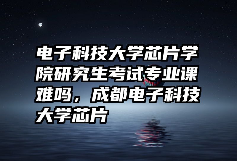 电子科技大学芯片学院研究生考试专业课难吗，成都电子科技大学芯片
