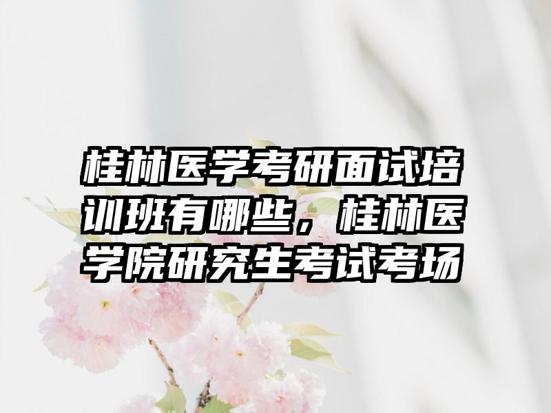 桂林医学考研面试培训班有哪些，桂林医学院研究生考试考场