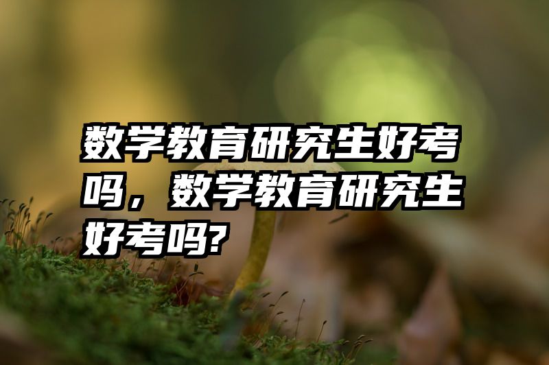 数学教育研究生好考吗,数学教育研究生好考吗?