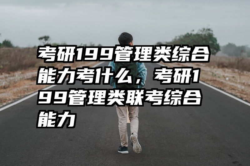 考研199管理类综合能力考什么，考研199管理类联考综合能力