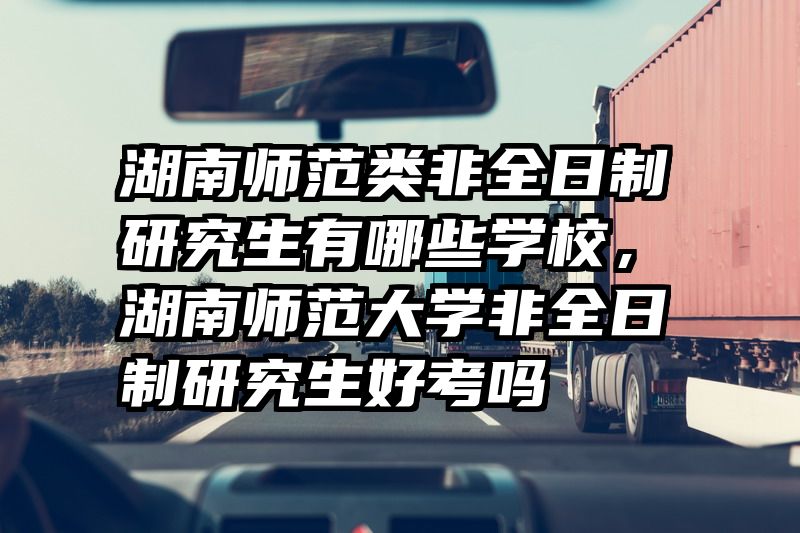 湖南师范类非全日制研究生有哪些学校，湖南师范大学非全日制研究生好考吗