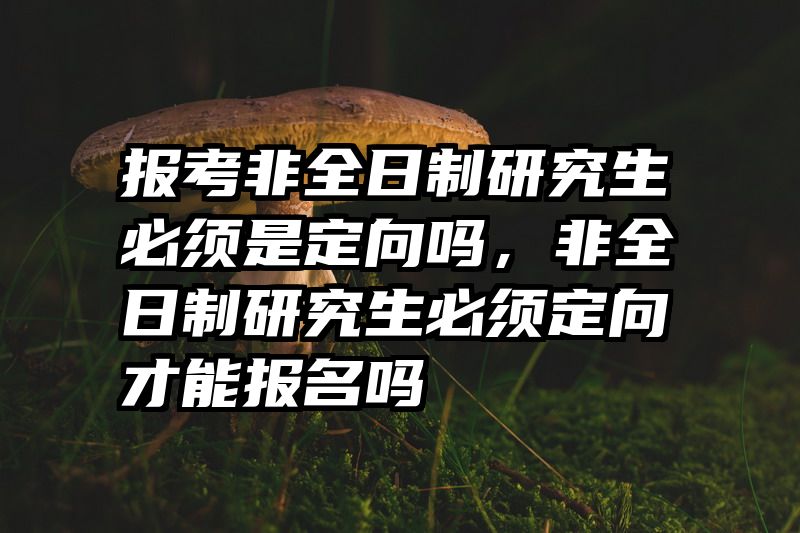 报考非全日制研究生必须是定向吗,非全日制研究生必须定向才能报名吗