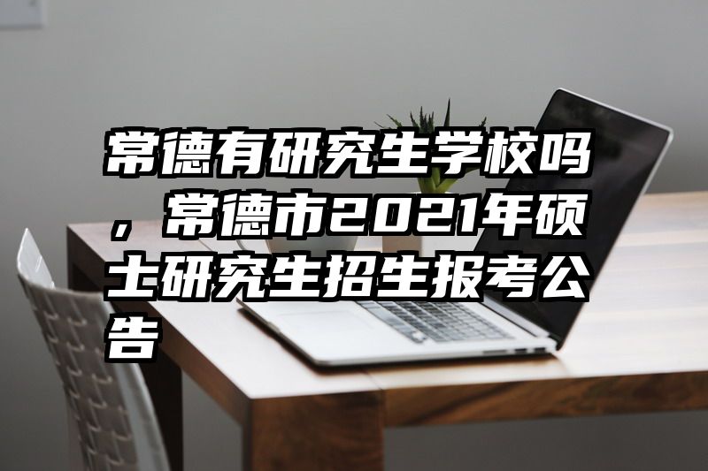 常德有研究生学校吗，常德市2021年硕士研究生招生报考公告