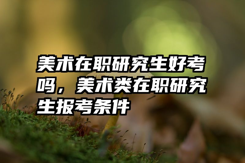 美术在职研究生好考吗，美术类在职研究生报考条件