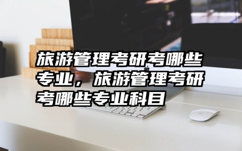 旅游管理考研考哪些专业，旅游管理考研考哪些专业科目