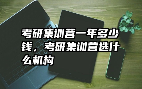 考研集训营一年多少钱，考研集训营选什么机构