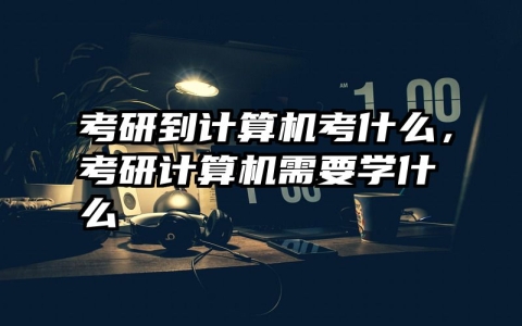 考研到计算机考什么，考研计算机需要学什么