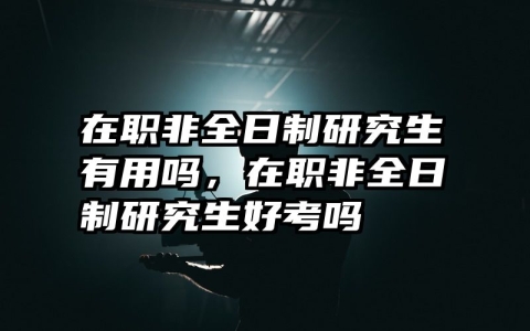在职非全日制研究生有用吗，在职非全日制研究生好考吗
