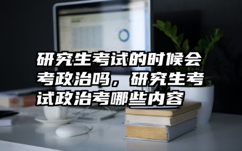 研究生考试的时候会考政治吗，研究生考试政治考哪些内容