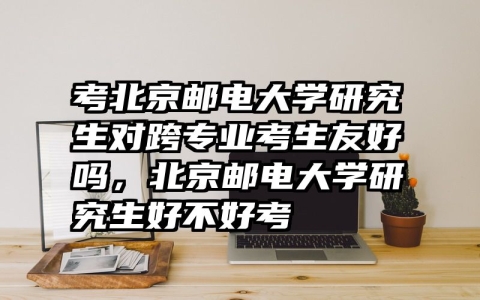 考北京邮电大学研究生对跨专业考生友好吗，北京邮电大学研究生好不好考