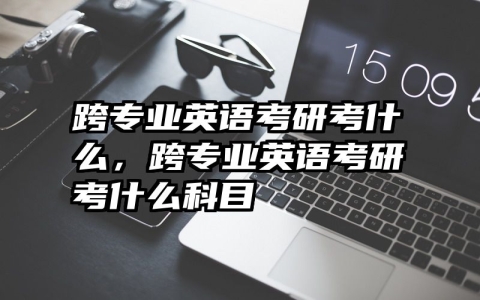 跨专业英语考研考什么，跨专业英语考研考什么科目