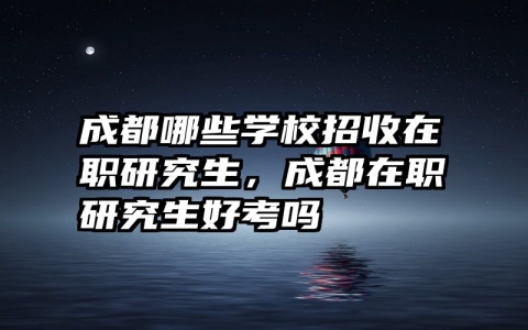 成都哪些学校招收在职研究生，成都在职研究生好考吗
