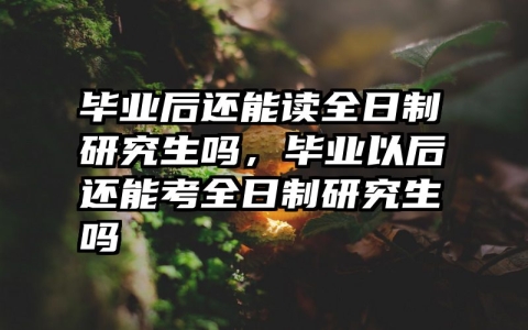 毕业后还能读全日制研究生吗，毕业以后还能考全日制研究生吗