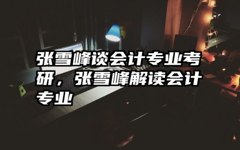 张雪峰谈会计专业考研，张雪峰解读会计专业