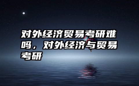 对外经济贸易考研难吗，对外经济与贸易考研
