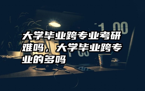 大学毕业跨专业考研难吗，大学毕业跨专业的多吗
