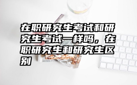 在职研究生考试和研究生考试一样吗，在职研究生和研究生区别