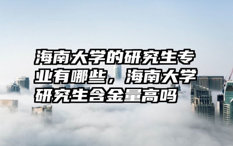 海南大学的研究生专业有哪些，海南大学研究生含金量高吗