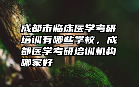 成都市临床医学考研培训有哪些学校，成都医学考研培训机构哪家好