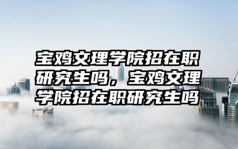 宝鸡文理学院招在职研究生吗，宝鸡文理学院招在职研究生吗